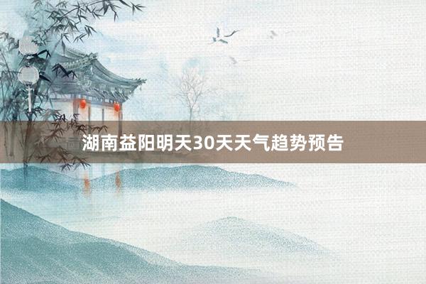 湖南益阳明天30天天气趋势预告